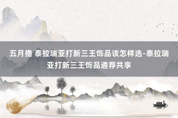 五月撸 泰拉瑞亚打新三王饰品该怎样选-泰拉瑞亚打新三王饰品遴荐共享