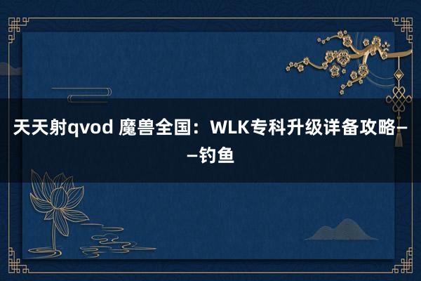 天天射qvod 魔兽全国：WLK专科升级详备攻略——钓鱼