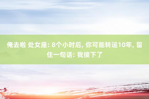 俺去啦 处女座: 8个小时后, 你可能转运10年, 留住一句话: 我接下了