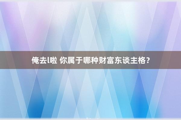 俺去l啦 你属于哪种财富东谈主格？