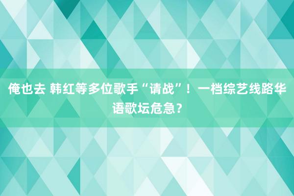 俺也去 韩红等多位歌手“请战”！一档综艺线路华语歌坛危急？