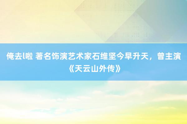 俺去l啦 著名饰演艺术家石维坚今早升天，曾主演《天云山外传》