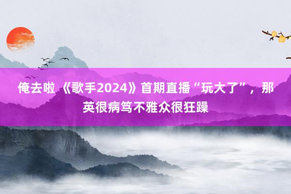 俺去啦 《歌手2024》首期直播“玩大了”，那英很病笃不雅众很狂躁