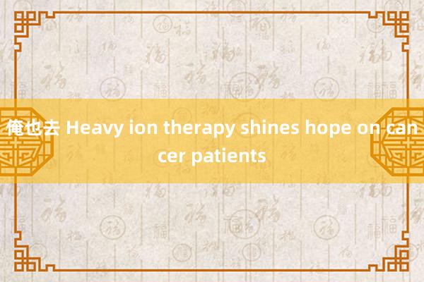 俺也去 Heavy ion therapy shines hope on cancer patients