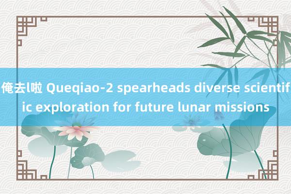 俺去l啦 Queqiao-2 spearheads diverse scientific exploration for future lunar missions