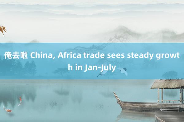 俺去啦 China, Africa trade sees steady growth in Jan-July