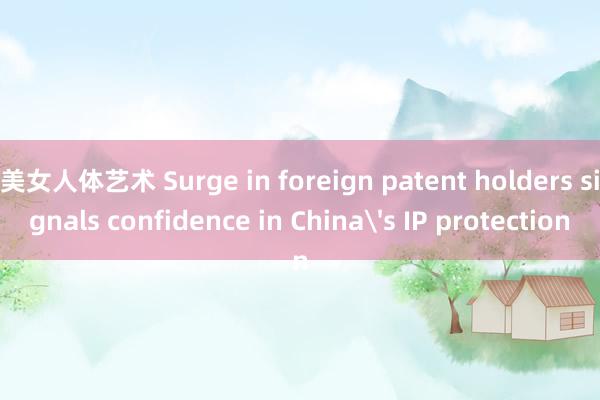 美女人体艺术 Surge in foreign patent holders signals confidence in China's IP protection