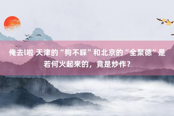 俺去l啦 天津的“狗不睬”和北京的“全聚德”是若何火起来的，竟是炒作？