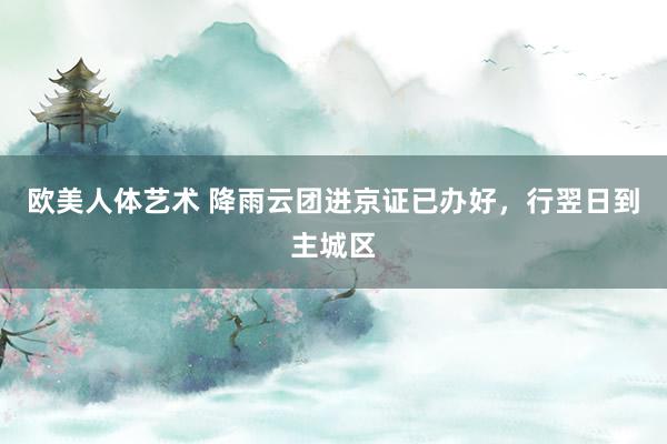 欧美人体艺术 降雨云团进京证已办好，行翌日到主城区