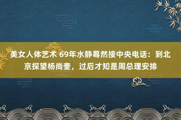 美女人体艺术 69年水静蓦然接中央电话：到北京探望杨尚奎，过后才知是周总理安排