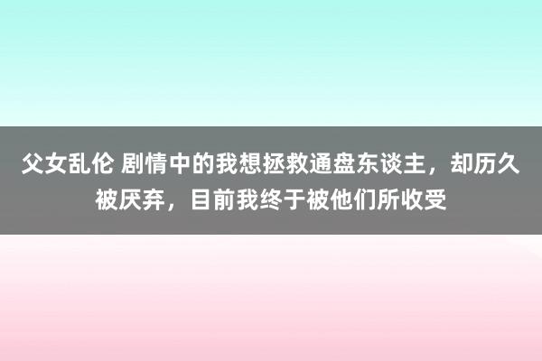 父女乱伦 剧情中的我想拯救通盘东谈主，却历久被厌弃，目前我终于被他们所收受