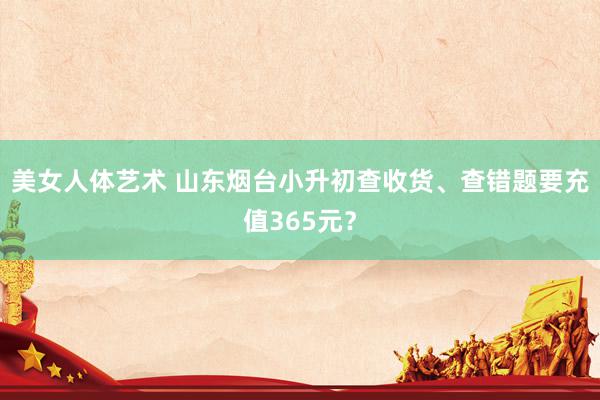 美女人体艺术 山东烟台小升初查收货、查错题要充值365元？