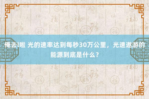 俺去l啦 光的速率达到每秒30万公里，光速遨游的能源到底是什么？