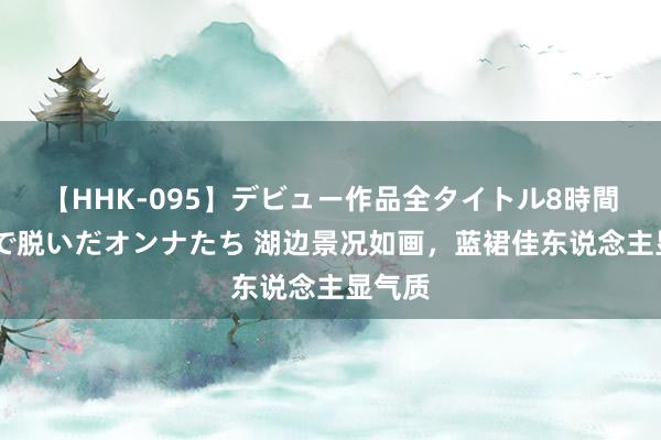 【HHK-095】デビュー作品全タイトル8時間 百花で脱いだオンナたち 湖边景况如画，蓝裙佳东说念主显气质