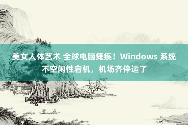 美女人体艺术 全球电脑瘫痪！Windows 系统不空闲性宕机，机场齐停运了