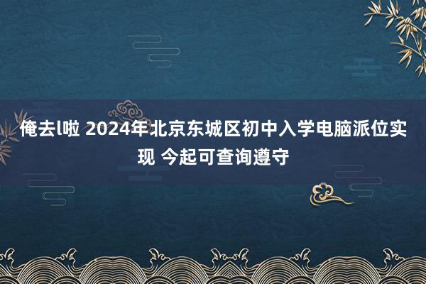 俺去l啦 2024年北京东城区初中入学电脑派位实现 今起可查询遵守