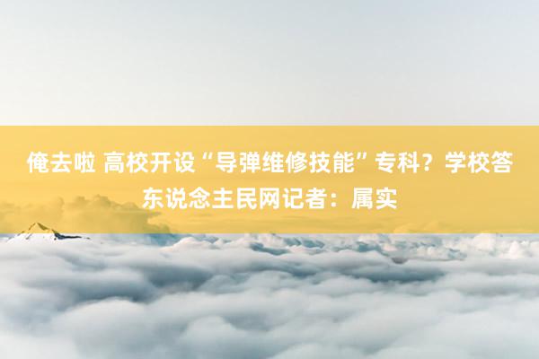 俺去啦 高校开设“导弹维修技能”专科？学校答东说念主民网记者：属实