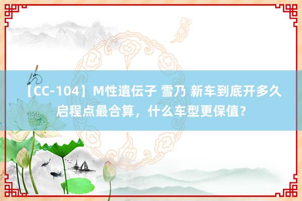 【CC-104】M性遺伝子 雪乃 新车到底开多久启程点最合算，什么车型更保值？