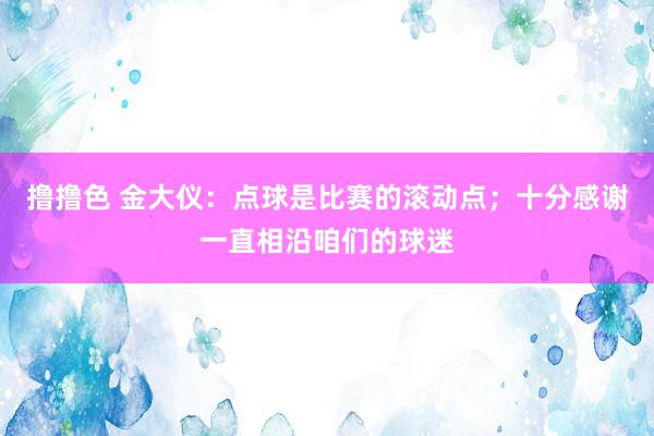 撸撸色 金大仪：点球是比赛的滚动点；十分感谢一直相沿咱们的球迷