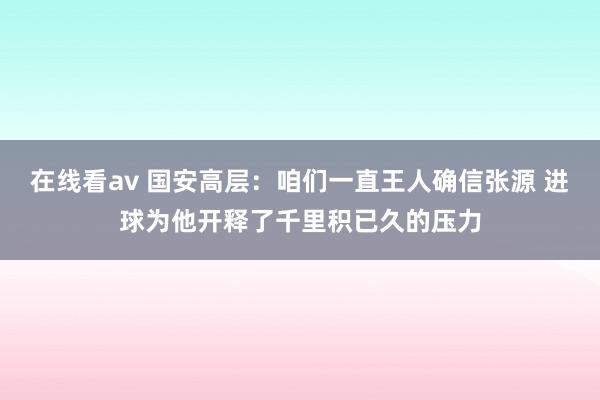 在线看av 国安高层：咱们一直王人确信张源 进球为他开释了千里积已久的压力