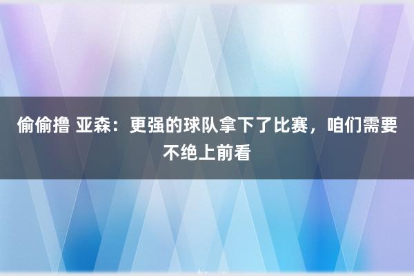 偷偷撸 亚森：更强的球队拿下了比赛，咱们需要不绝上前看