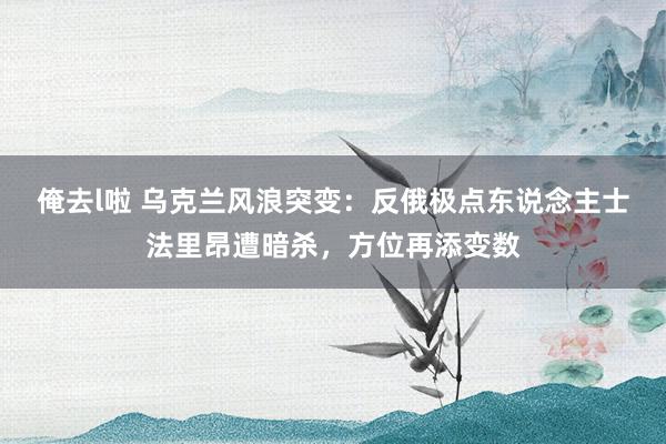 俺去l啦 乌克兰风浪突变：反俄极点东说念主士法里昂遭暗杀，方位再添变数