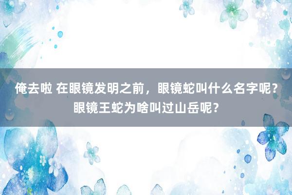 俺去啦 在眼镜发明之前，眼镜蛇叫什么名字呢？眼镜王蛇为啥叫过山岳呢？