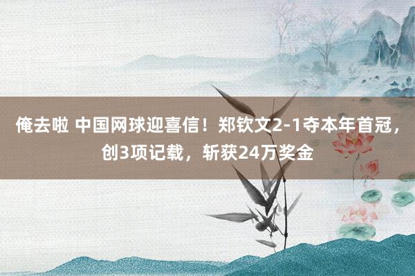 俺去啦 中国网球迎喜信！郑钦文2-1夺本年首冠，创3项记载，斩获24万奖金