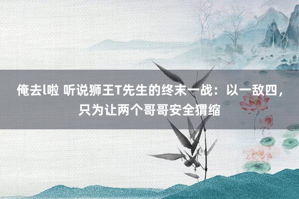 俺去l啦 听说狮王T先生的终末一战：以一敌四，只为让两个哥哥安全猬缩