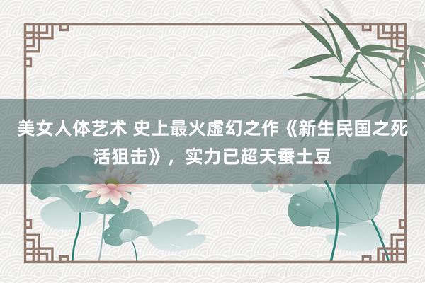 美女人体艺术 史上最火虚幻之作《新生民国之死活狙击》，实力已超天蚕土豆