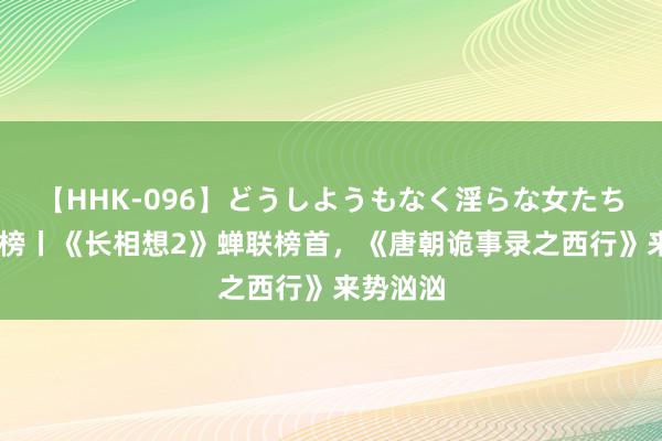 【HHK-096】どうしようもなく淫らな女たち 剧集周榜丨《长相想2》蝉联榜首，《唐朝诡事录之西行》来势汹汹