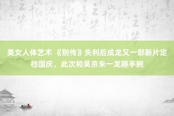 美女人体艺术 《别传》失利后成龙又一部新片定档国庆，此次和吴京朱一龙掰手腕