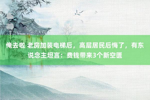 俺去啦 老房加装电梯后，高层居民后悔了，有东说念主坦言：费钱带来3个新空匮