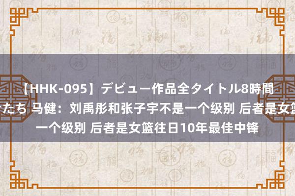 【HHK-095】デビュー作品全タイトル8時間 百花で脱いだオンナたち 马健：刘禹彤和张子宇不是一个级别 后者是女篮往日10年最佳中锋