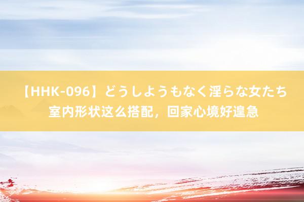 【HHK-096】どうしようもなく淫らな女たち 室内形状这么搭配，回家心境好遑急