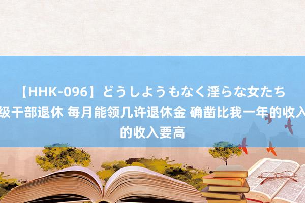 【HHK-096】どうしようもなく淫らな女たち 正厅级干部退休 每月能领几许退休金 确凿比我一年的收入要高