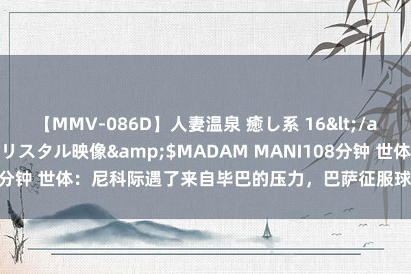 【MMV-086D】人妻温泉 癒し系 16</a>2006-10-19クリスタル映像&$MADAM MANI108分钟 世体：尼科际遇了来自毕巴的压力，巴萨征服球员本周内会吸收报价