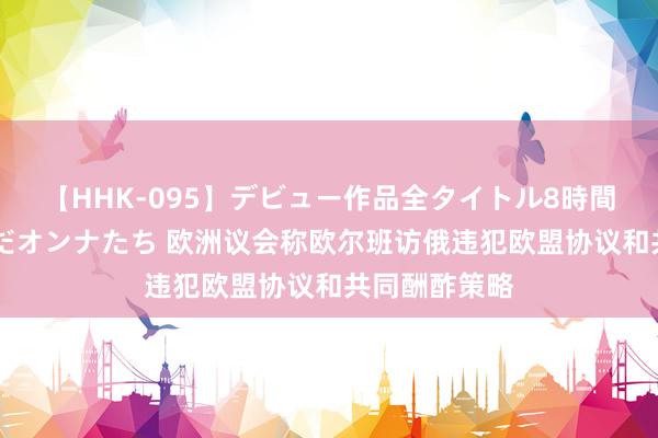 【HHK-095】デビュー作品全タイトル8時間 百花で脱いだオンナたち 欧洲议会称欧尔班访俄违犯欧盟协议和共同酬酢策略