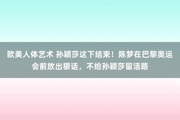 欧美人体艺术 孙颖莎这下结束！陈梦在巴黎奥运会前放出狠话，不给孙颖莎留活路