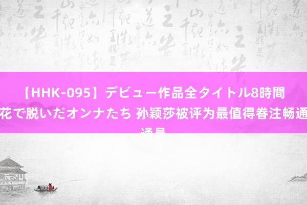 【HHK-095】デビュー作品全タイトル8時間 百花で脱いだオンナたち 孙颖莎被评为最值得眷注畅通员