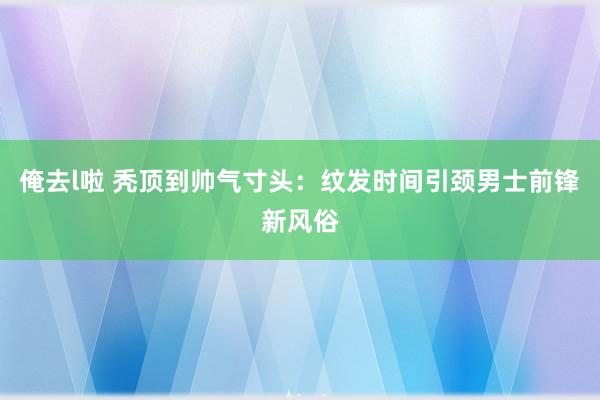 俺去l啦 秃顶到帅气寸头：纹发时间引颈男士前锋新风俗