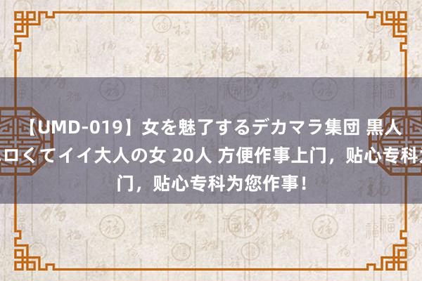 【UMD-019】女を魅了するデカマラ集団 黒人ナンパ エロくてイイ大人の女 20人 方便作事上门，贴心专科为您作事！