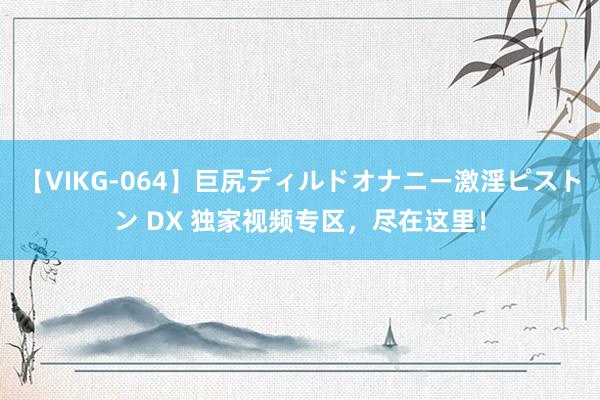 【VIKG-064】巨尻ディルドオナニー激淫ピストン DX 独家视频专区，尽在这里！