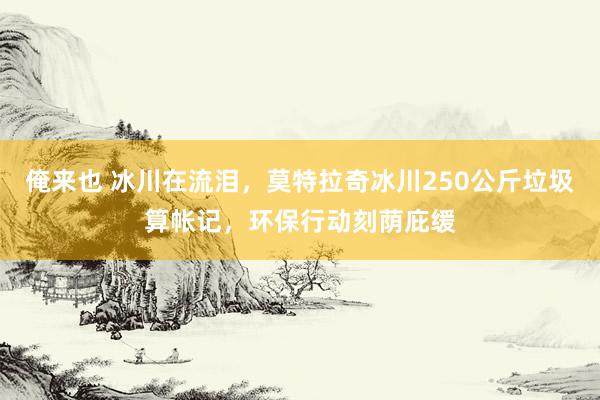 俺来也 冰川在流泪，莫特拉奇冰川250公斤垃圾算帐记，环保行动刻荫庇缓