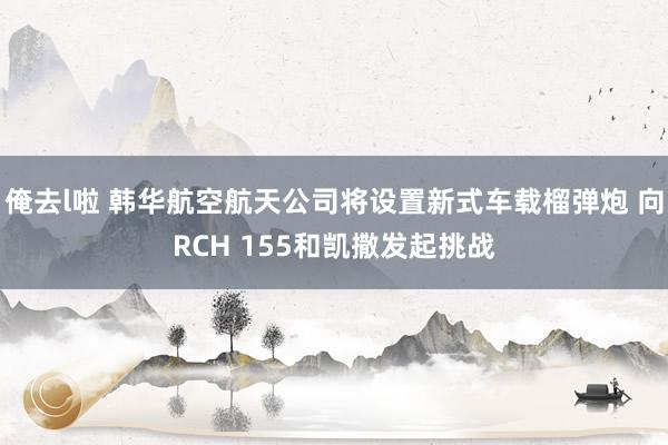 俺去l啦 韩华航空航天公司将设置新式车载榴弹炮 向RCH 155和凯撒发起挑战