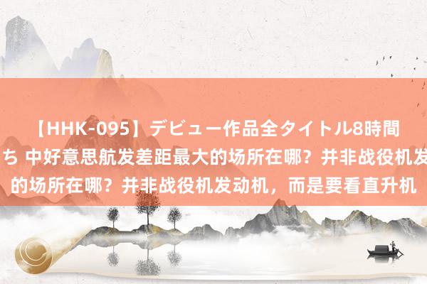 【HHK-095】デビュー作品全タイトル8時間 百花で脱いだオンナたち 中好意思航发差距最大的场所在哪？并非战役机发动机，而是要看直升机