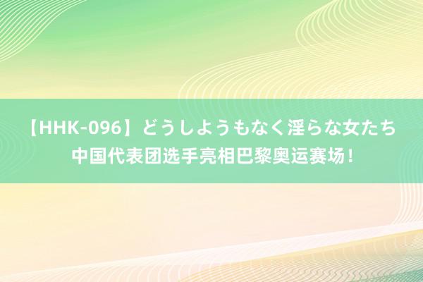 【HHK-096】どうしようもなく淫らな女たち 中国代表团选手亮相巴黎奥运赛场！