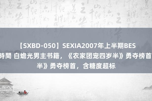 【SXBD-050】SEXIA2007年上半期BEST 全35作品8時間 白蟾光男主书籍，《农家团宠四岁半》勇夺榜首，含糖度超标