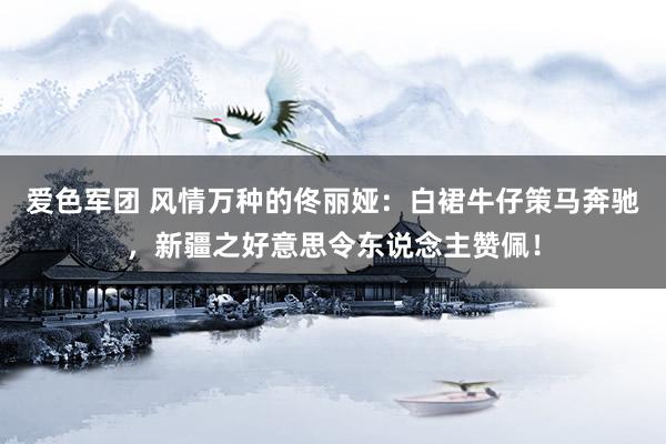 爱色军团 风情万种的佟丽娅：白裙牛仔策马奔驰，新疆之好意思令东说念主赞佩！