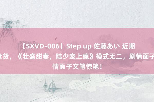 【SXVD-006】Step up 佐藤あい 近期热追演义盘货，《壮盛甜妻，陆少宠上瘾》模式无二，剧情面子文笔惊艳！